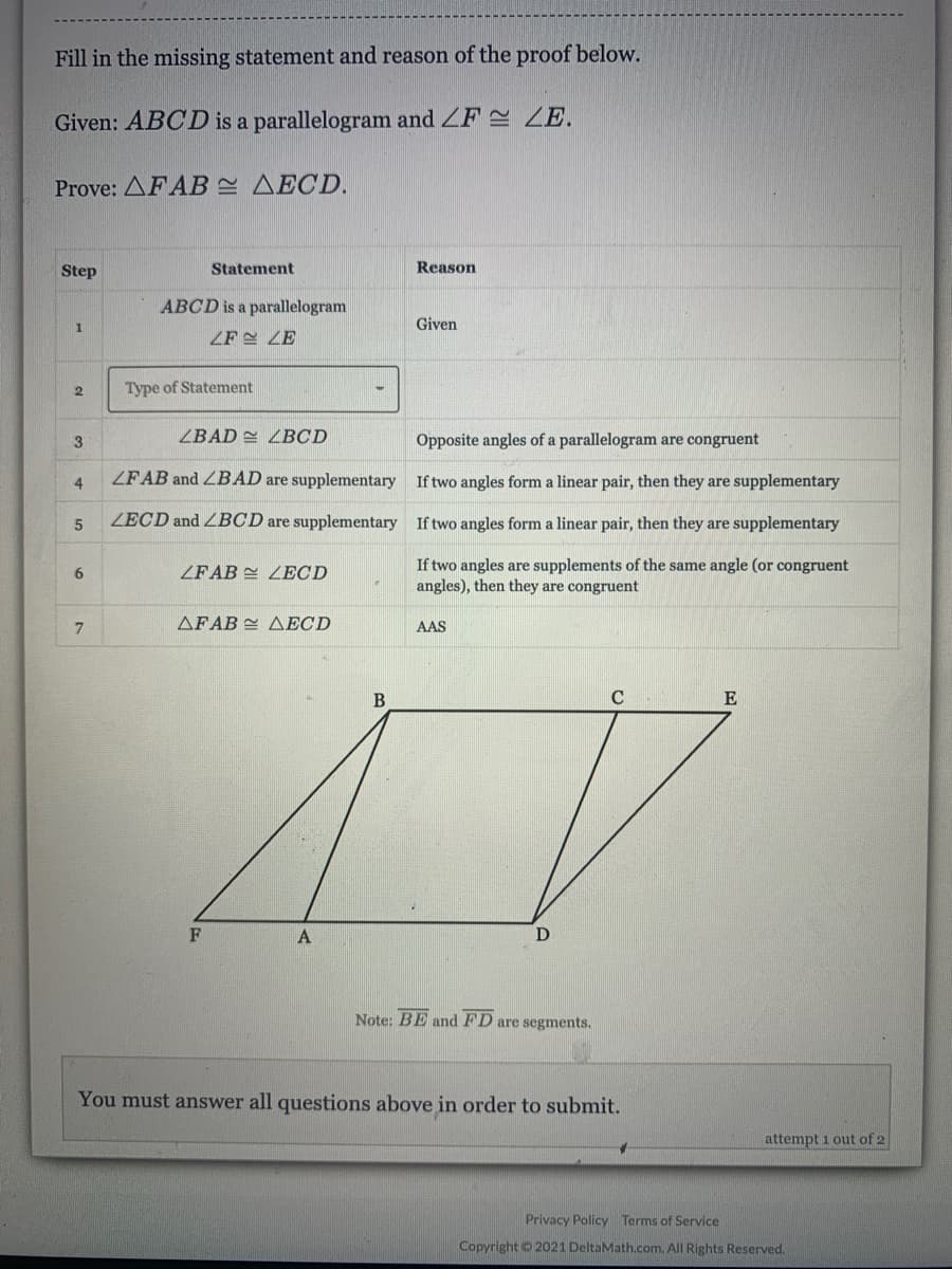 Fill in the missing statement and reason of the proof below.
Given: ABCD is a parallelogram and ZF 2 ZE.
Prove: AFAB AECD.
Step
Statement
Reason
ABCD is a parallelogram
Given
ZF ZE
Type of Statement
3
ZBAD ZBCD
Opposite angles of a parallelogram are congruent
ZFAB and ZBAD are supplementary
If two angles form a linear pair, then they are supplementary
4
ZECD and ZBCD are supplementary If two angles form a linear pair, then they are supplementary
If two angles are supplements of the same angle (or congruent
angles), then they are congruent
6.
ZFAB E ZECD
7.
AFAB AECD
AAS
C
E
D
Note: BE and FD are segments.
You must answer all questions above in order to submit.
attempt 1 out of 2
Privacy Policy Terms of Service
Copyright 20021 DeltaMath.com. All Rights Reserved.

