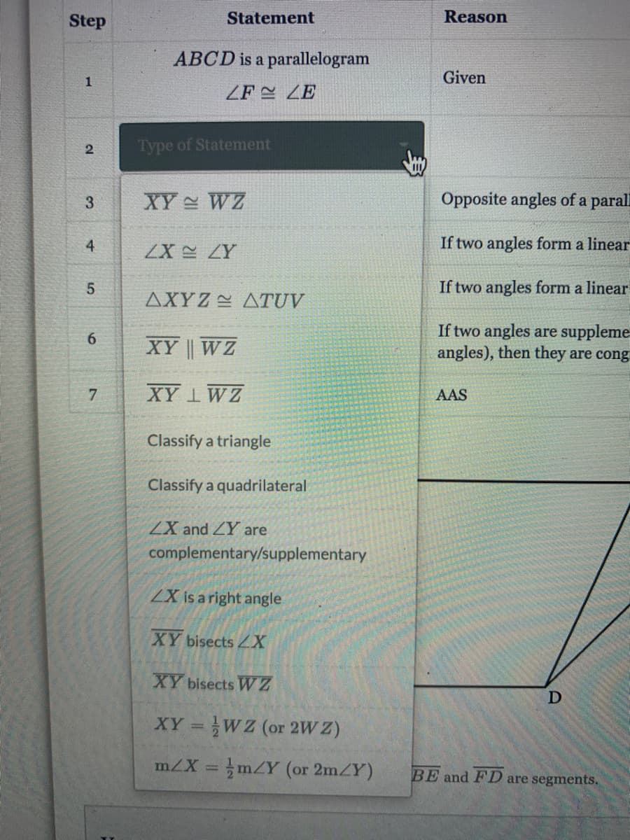 Step
Statement
Reason
ABCD is a parallelogram
1
Given
ZF = ZE
2
Type of Statement
3.
XY WZ
Opposite angles of a
parall
4
If two angles form a linear
ZX ZY
5.
If two angles form a linear
AXYZ ATUV
If two angles are suppleme
angles), then they are cong
6.
XY || WZ
7.
XY 1WZ
AAS
Classify a triangle
Classify a quadrilateral
ZX and ZY are
complementary/supplementary
2X is a right angle
XY bisects 4X
XY bisects WZ
XY =WZ (or 2W Z)
%3D
m/X = mZY (or 2mZY)
BE and FD are segments.
