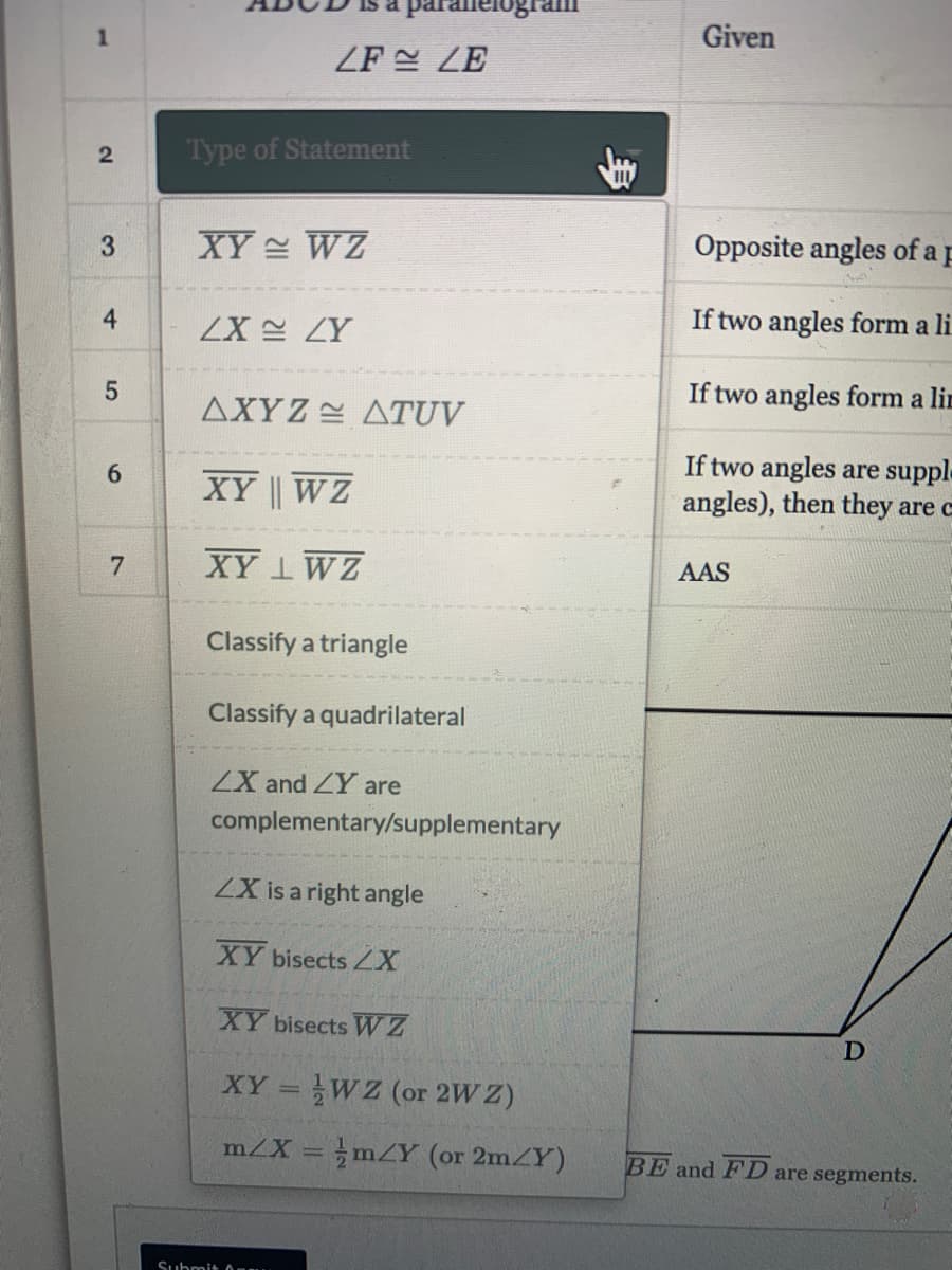 Given
ZF LE
Type of Statement
XY WZ
Opposite angles of
a p
4
If two angles form a li
ZX 스 ZY
If two angles form a lin
ΔXΥZ 쓴 ΔTUV
If two angles are suppl.
angles), then they are c
6.
XY | WZ
7
XY 1WZ
AAS
Classify a triangle
Classify a quadrilateral
ZX and ZY are
complementary/supplementary
ZX is a right angle
XY bisects X
XY bisects WZ
XY = WZ (or 2W Z)
m/X = mZY (or 2mZY)
BE and FD are segments.
Submit O
