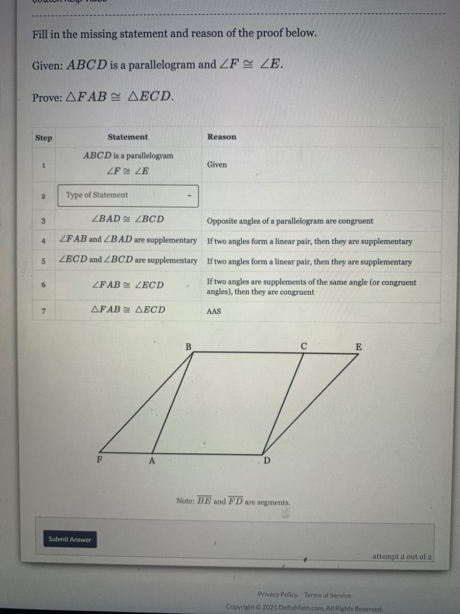 Fill in the missing statement and reason of the proof below.
Given: ABCD is a parallelogram and ZF ZE.
Prove: AFABE AECD.
Step
Statement
Reason
ABCD is a parallelogram
Given
ZF LE
2
Type of Statement
ZBAD 2 ZBCD
Opposite angles of a parallelogram are congruent
3
4
ZFAB and ZBAD are supplementary If two angles form a linear pair, then they are supplementary
ZECD and ZBCD are supplementary If two angles form a linear pair, then they are supplementary
If two angles are supplements of the same angle (or congruent
angles), then they are congruent
6.
ZFAB LECD
AFAB AECD
AAS
B
E
Note: BE andFD are segments.
Submit Answer
attempt 2 out of 2
Privacy Policy Terms of Service
Copyright © 2021 DeltaMath.com. All Rights Reserved.
