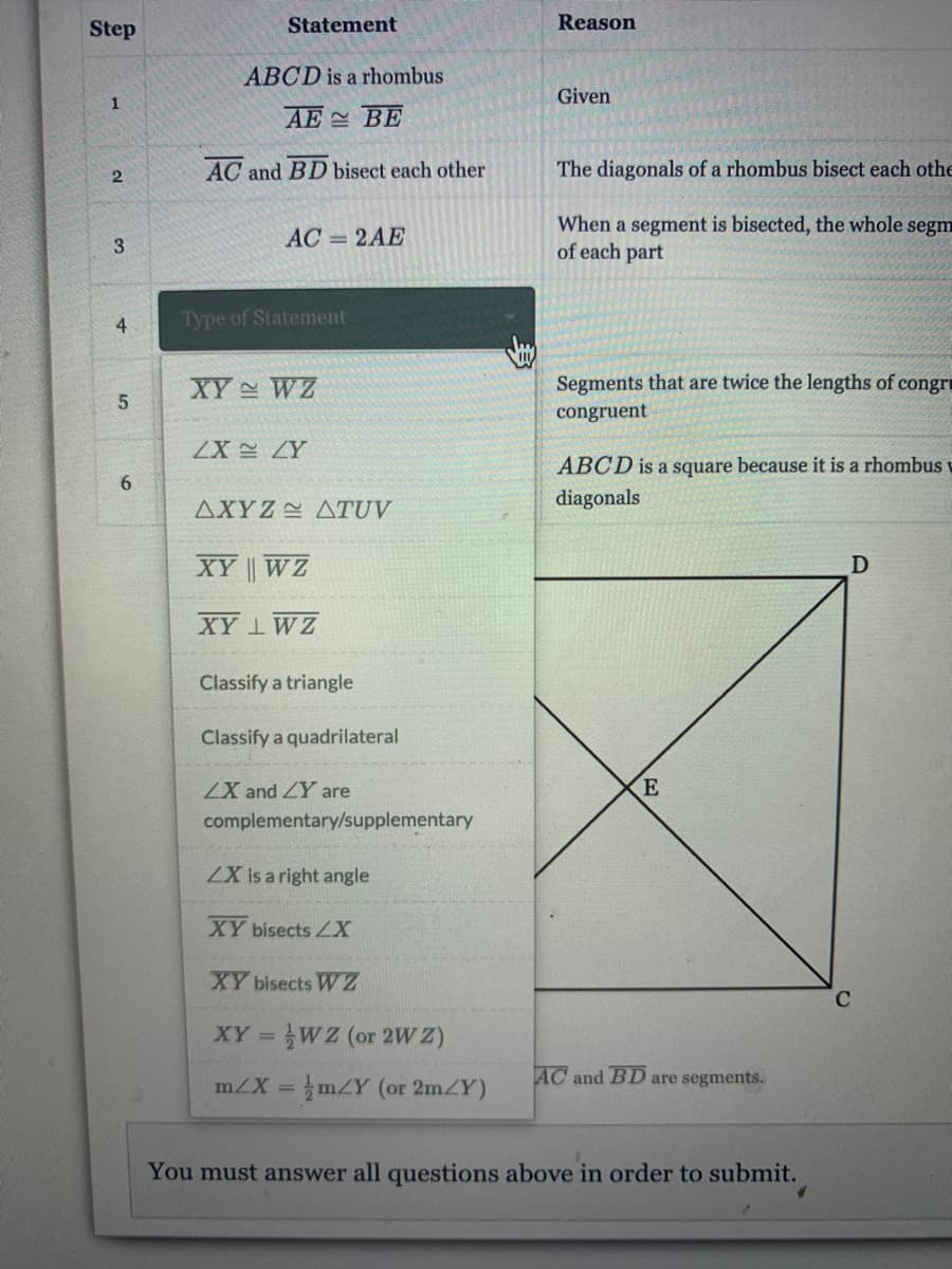 Step
Statement
Reason
ABCD is a rhombus
Given
1
AE BE
AC and BD bisect each other
The diagonals of a rhombus bisect each othe
When a segment is bisected, the whole segm
of each part
AC = 2AE
4
Type of Statement
XY WZ
Segments that are twice the lengths of congri
congruent
ZX ZY
ABCD is a square because it is a rhombus u
6.
diagonals
ΔΧΥΖ -ΔΤUV
XY WZ
D
XY 1WZ
Classify a triangle
Classify a quadrilateral
ZX and ZY are
complementary/supplementary
ZX is a right angle
XY bisects ZX
XY bisects W Z
XY WZ (or 2W Z)
%3D
AC and BD are segments.
mZX = mZY (or 2mZY)
%3D
You must answer all questions above in order to submit.
