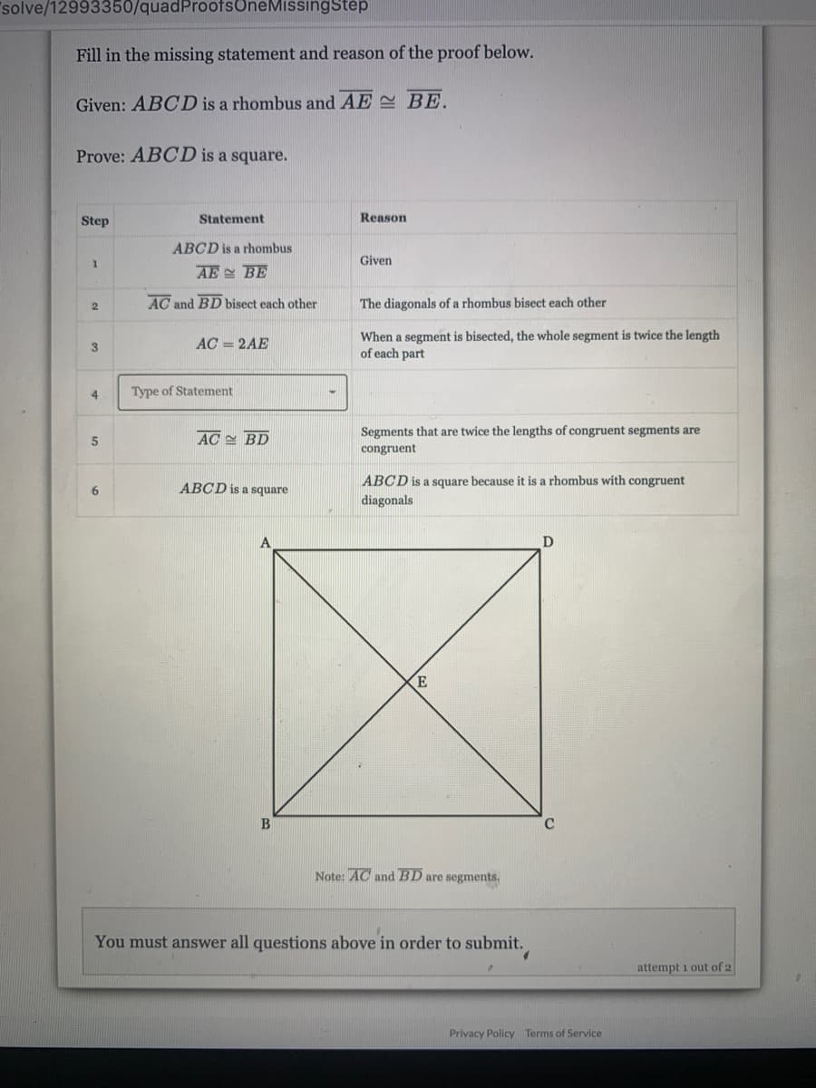 solve/12993350/quadProofsOneMissingStep
Fill in the missing statement and reason of the proof below.
Given: ABCD is a rhombus and AE BE.
Prove: ABCD is a square.
Step
Statement
Reason
ABCD is a rhombus
Given
AE BE
AC and BD bisect each other
The diagonals of a rhombus bisect each other
When a segment is bisected, the whole segment is twice the length
of each part
3
AC = 2AE
4
Type of Statement
AC BD
Segments that are twice the lengths of congruent segments are
congruent
ABCD is a square because it is a rhombus with congruent
diagonals
ABCD is a square
E
C
Note: AC and BD are segments.
You must answer all questions above in order to submit.
attempt i out of 2
Privacy Policy Terms of Service
