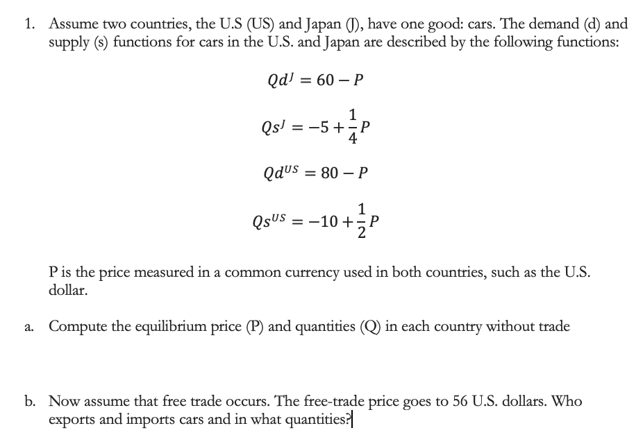 1. Assume two countries, the U.S (US) and Japan (J), have one good: cars. The demand (d) and
supply (s) functions for cars in the U.S. and Japan are described by the following functions:
Qd! = 60 – P
1
Qs' = -5 +P
QduS = 80 – P
1
QsuS = -10 +P
P is the price measured in a common currency used in both countries, such as the U.S.
dollar.
a. Compute the equilibrium price (P) and quantities (Q) in each country without trade
b. Now assume that free trade occurs. The free-trade price goes to 56 U.S. dollars. Who
exports and imports cars and in what quantities?
