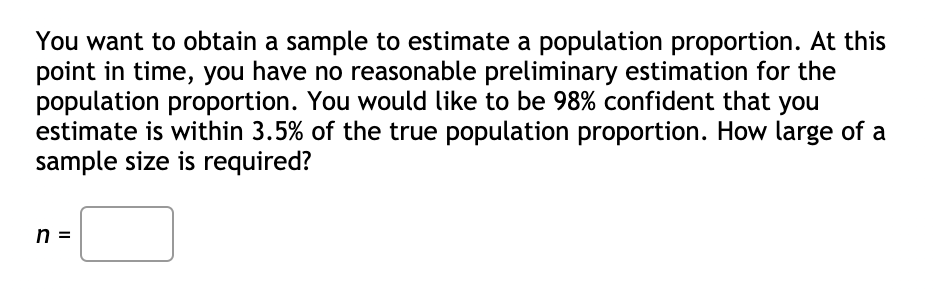 You want to obtain a sample to estimate a population proportion. At this
point in time, you have no reasonable preliminary estimation for the
population proportion. You would like to be 98% confident that you
estimate is within 3.5% of the true population proportion. How large of a
sample size is required?
n =
