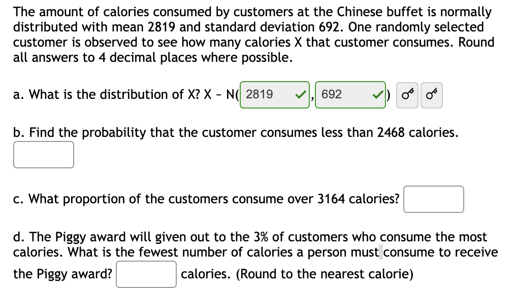 The amount of calories consumed by customers at the Chinese buffet is normally
distributed with mean 2819 and standard deviation 692. One randomly selected
customer is observed to see how many calories X that customer consumes. Round
all answers to 4 decimal places where possible.
a. What is the distribution of X? X ~ N( 2819
692
b. Find the probability that the customer consumes less than 2468 calories.
c. What proportion of the customers consume over 3164 calories?
d. The Piggy award will given out to the 3% of customers who consume the most
calories. What is the fewest number of calories a person must consume to receive
the Piggy award?
calories. (Round to the nearest calorie)
