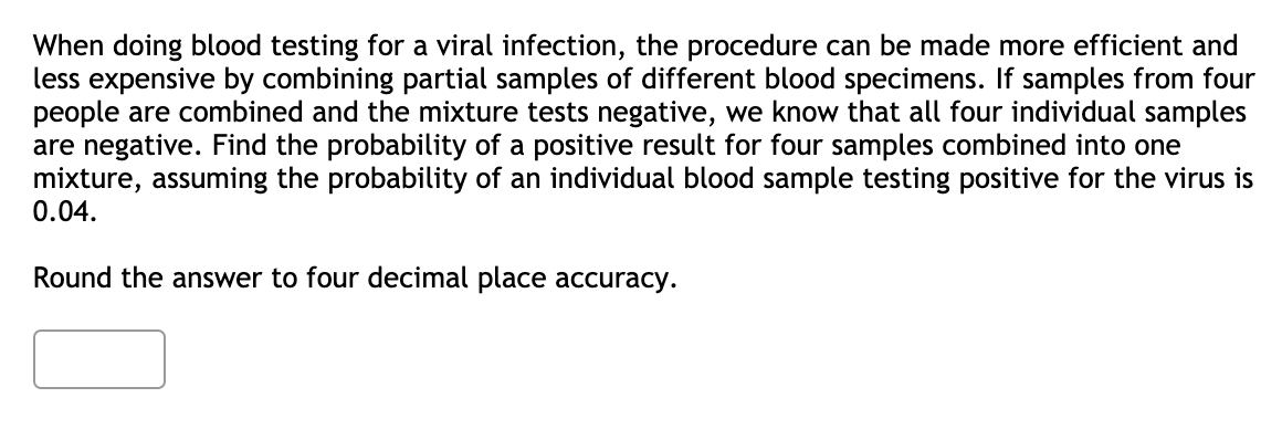 When doing blood testing for a viral infection, the procedure can be made more efficient and
less expensive by combining partial samples of different blood specimens. If samples from four
people are combined and the mixture tests negative, we know that all four individual samples
are negative. Find the probability of a positive result for four samples combined into one
mixture, assuming the probability of an individual blood sample testing positive for the virus is
0.04.
Round the answer to four decimal place accuracy.
