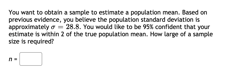 You want to obtain a sample to estimate a population mean. Based on
previous evidence, you believe the population standard deviation is
approximately o = 28.8. You would like to be 95% confident that your
estimate is within 2 of the true population mean. How large of a sample
size is required?
n =
