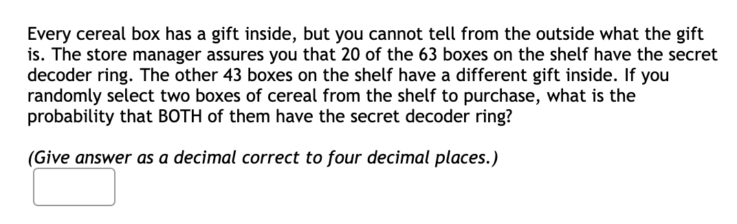 Every cereal box has a gift inside, but you cannot tell from the outside what the gift
is. The store manager assures you that 20 of the 63 boxes on the shelf have the secret
decoder ring. The other 43 boxes on the shelf have a different gift inside. If you
randomly select two boxes of cereal from the shelf to purchase, what is the
probability that BOTH of them have the secret decoder ring?
(Give answer as a decimal correct to four decimal places.)
