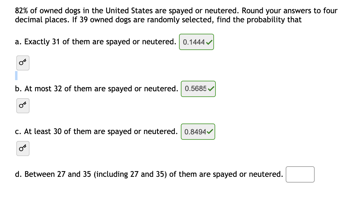 82% of owned dogs in the United States are spayed or neutered. Round your answers to four
decimal places. If 39 owned dogs are randomly selected, find the probability that
a. Exactly 31 of them are spayed or neutered. 0.1444
b. At most 32 of them are spayed or neutered. 0.5685/
c. At least 30 of them are spayed or neutered. 0.8494
d. Between 27 and 35 (including 27 and 35) of them are spayed or neutered.
