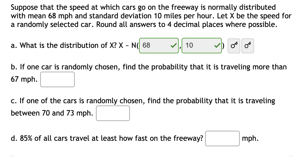 Suppose that the speed at which cars go on the freeway is normally distributed
with mean 68 mph and standard deviation 10 miles per hour. Let X be the speed for
a randomly selected car. Round all answers to 4 decimal places where possible.
a. What is the distribution of X? X - N( 68
10
b. If one car is randomly chosen, find the probability that it is traveling more than
67 mph.
c. If one of the cars is randomly chosen, find the probability that it is traveling
between 70 and 73 mph.
d. 85% of all cars travel at least how fast on the freeway?
mph.
