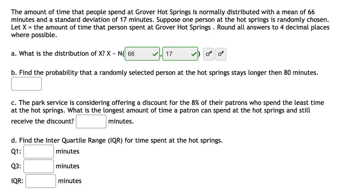 The amount of time that people spend at Grover Hot Springs is normally distributed with a mean of 66
minutes and a standard deviation of 17 minutes. Suppose one person at the hot springs is randomly chosen.
Let X = the amount of time that person spent at Grover Hot Springs . Round all answers to 4 decimal places
where possible.
a. What is the distribution of X? X ~ N( 66
17
b. Find the probability that a randomly selected person at the hot springs stays longer then 80 minutes.
c. The park service is considering offering a discount for the 8% of their patrons who spend the least time
at the hot springs. What is the longest amount of time a patron can spend at the hot springs and still
receive the discount?
minutes.
d. Find the Inter Quartile Range (IQR) for time spent at the hot springs.
Q1:
minutes
Q3:
minutes
IQR:
minutes
