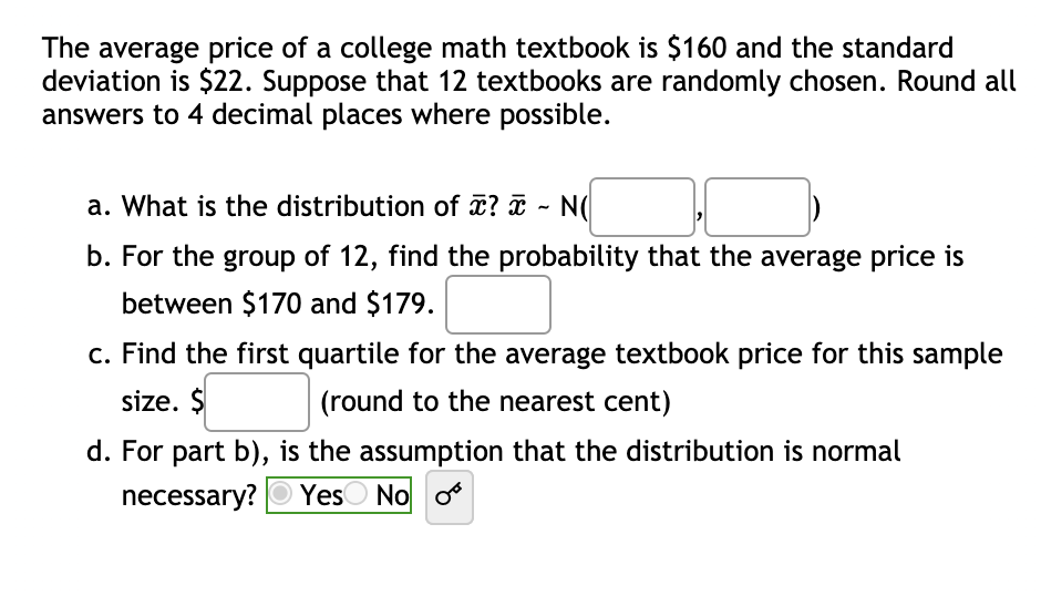 The average price of a college math textbook is $160 and the standard
deviation is $22. Suppose that 12 textbooks are randomly chosen. Round all
answers to 4 decimal places where possible.
a. What is the distribution of x? ¤ - N(
b. For the group of 12, find the probability that the average price is
between $170 and $179.
c. Find the first quartile for the average textbook price for this sample
size. $
(round to the nearest cent)
d. For part b), is the assumption that the distribution is normal
necessary? O Yes
O No o
