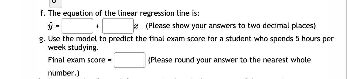 f. The equation of the linear regression line is:
ŷ =
x (Please show your answers to two decimal places)
+
g. Use the model to predict the final exam score for a student who spends 5 hours per
week studying.
Final exam score =
(Please round your answer to the nearest whole
number.)
