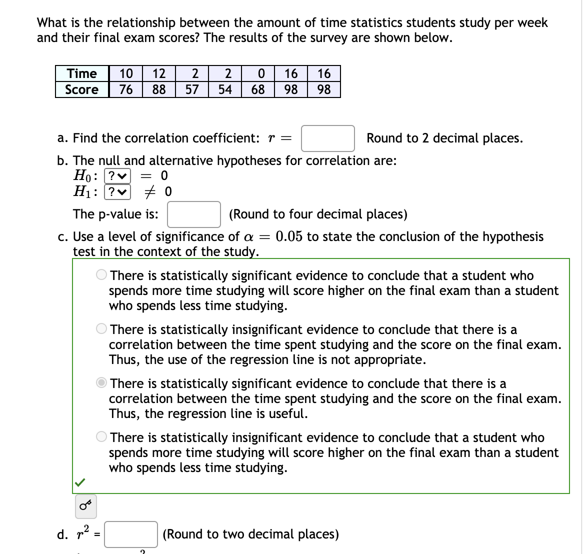 What is the relationship between the amount of time statistics students study per week
and their final exam scores? The results of the survey are shown below.
Time
10
12
2
16
16
Score
76
88
57
54
68
98
98
a. Find the correlation coefficient: r =
Round to 2 decimal places.
b. The null and alternative hypotheses for correlation are:
Но: |?
Hị: ?v
= 0
The p-value is:
(Round to four decimal places)
c. Use a level of significance of a =
test in the context of the study.
0.05 to state the conclusion of the hypothesis
There is statistically significant evidence to conclude that a student who
spends more time studying will score higher on the final exam than a student
who spends less time studying.
O There is statistically insignificant evidence to conclude that there is a
correlation between the time spent studying and the score on the final exam.
Thus, the use of the regression line is not appropriate.
There is statistically significant evidence to conclude that there is a
correlation between the time spent studying and the score on the final exam.
Thus, the regression line is useful.
There is statistically insignificant evidence to conclude that a
spends more time studying will score higher on the final exam than a student
who spends less time studying.
dent
d. p² =
(Round to two decimal places)
