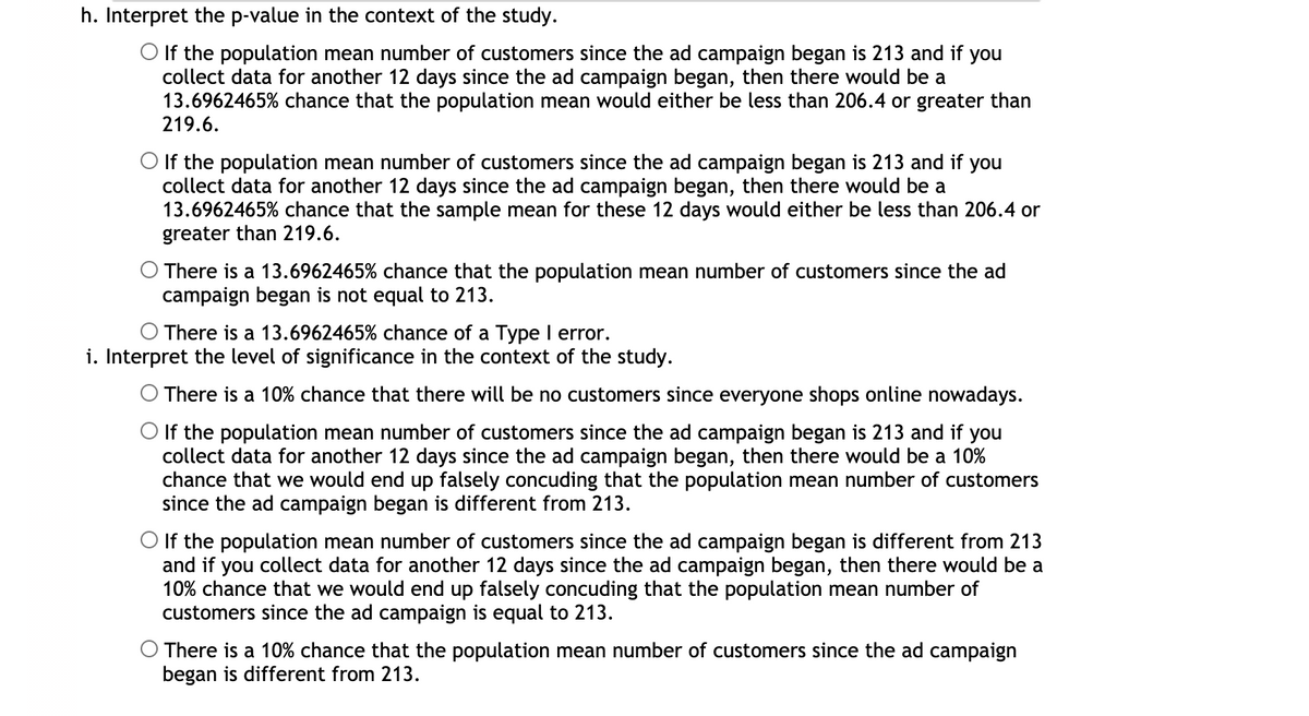 h. Interpret the p-value in the context of the study.
O If the population mean number of customers since the ad campaign began is 213 and if you
collect data for another 12 days since the ad campaign began, then there would be a
13.6962465% chance that the population mean would either be less than 206.4 or greater than
219.6.
O If the population mean number of customers since the ad campaign began is 213 and if you
collect data for another 12 days since the ad campaign began, then there would be a
13.6962465% chance that the sample mean for these 12 days would either be less than 206.4 or
greater than 219.6.
O There is a 13.6962465% chance that the population mean number of customers since the ad
campaign began is not equal to 213.
O There is a 13.6962465% chance of a Type I error.
i. Interpret the level of significance in the context of the study.
O There is a 10% chance that there will be no customers since everyone shops online nowadays.
O If the population mean number of customers since the ad campaign began is 213 and if you
collect data for another 12 days since the ad campaign began, then there would be a 10%
chance that we would end up falsely concuding that the population mean number of customers
since the ad campaign began is different from 213.
O If the population mean number of customers since the ad campaign began is different from 213
and if you collect data for another 12 days since the ad campaign began, then there would be a
10% chance that we would end up falsely concuding that the population mean number of
customers since the ad campaign is equal to 213.
There is a 10% chance that the population mean number of customers since the ad campaign
began is different from 213.
