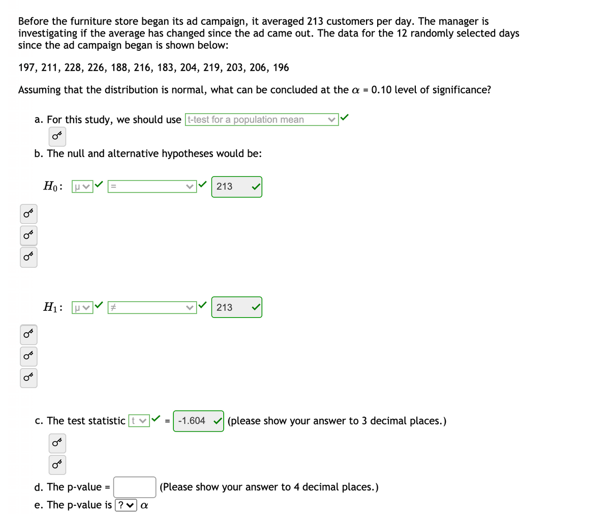 Before the furniture store began its ad campaign, it averaged 213 customers per day. The manager is
investigating if the average has changed since the ad came out. The data for the 12 randomly selected days
since the ad campaign began is shown below:
197, 211, 228, 226, 188, 216, 183, 204, 219, 203, 206, 196
Assuming that the distribution is normal, what can be concluded at the a = 0.10 level of significance?
a. For this study, we should use t-test for a population mean
b. The null and alternative hypotheses would be:
Но:
213
H1:
213
c. The test statistic
=| -1.604
(please show your answer to 3 decimal places.)
d. The p-value
(Please show your answer to 4 decimal places.)
e. The p-value is ?v a
of
