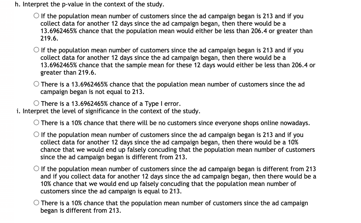 h. Interpret the p-value in the context of the study.
O If the population mean number of customers since the ad campaign began is 213 and if you
collect data for another 12 days since the ad campaign began, then there would be a
13.6962465% chance that the population mean would either be less than 206.4 or greater than
219.6.
If the population mean number of customers since the ad campaign began is 213 and if you
collect data for another 12 days since the ad campaign began, then there would be a
13.6962465% chance that the sample mean for these 12 days would either be less than 206.4 or
greater than 219.6.
There is a 13.6962465% chance that the population mean number of customers since the ad
campaign began is not equal to 213.
O There is a 13.6962465% chance of a Type I error.
i. Interpret the level of significance in the context of the study.
There is a 10% chance that there will be no customers since everyone shops online nowadays.
O If the population mean number of customers since the ad campaign began is 213 and if you
collect data for another 12 days since the ad campaign began, then there would be a 10%
chance that we would end up falsely concuding that the population mean number of customers
since the ad campaign began is different from 213.
O If the population mean number of customers since the ad campaign began is different from 213
and if you collect data for another 12 days since the ad campaign began, then there would be a
10% chance that we would end up falsely concuding that the population mean number of
customers since the ad campaign is equal to 213.
There is a 10% chance that the population mean number of customers since the ad campaign
began is different from 213.
