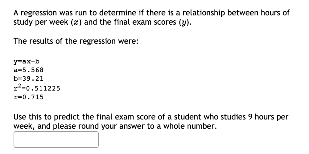 A regression was run to determine if there is a relationship between hours of
study per week (x) and the final exam scores (y).
The results of the regression were:
y=ax+b
a=5.568
b=39.21
r²=0.511225
r=0.715
Use this to predict the final exam score of a student who studies 9 hours per
week, and please round your answer to a whole number.
