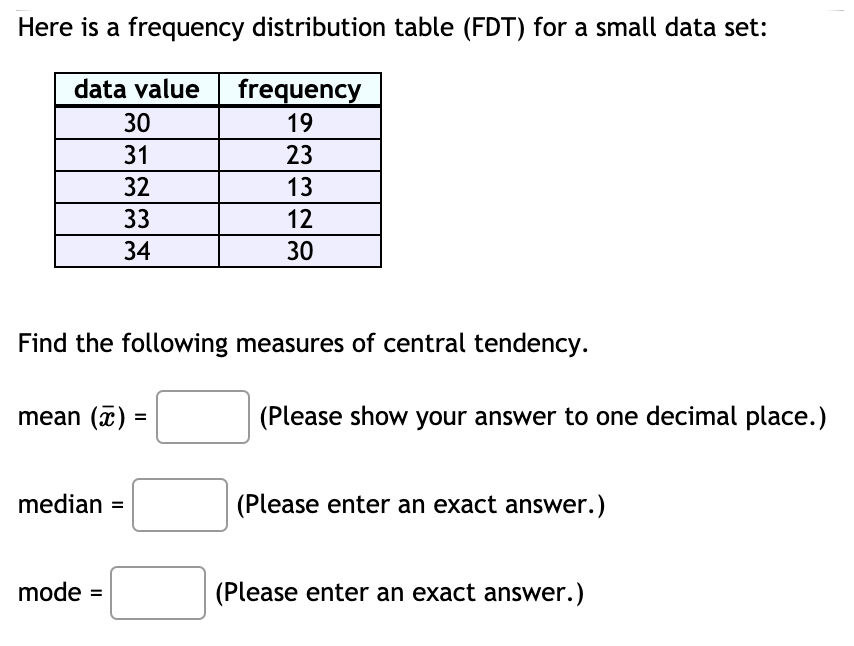 Here is a frequency distribution table (FDT) for a small data set:
data value
frequency
19
30
31
23
32
13
33
12
34
30
Find the following measures of central tendency.
mean (x)
(Please show your answer to one decimal place.)
=
median =
(Please enter an exact answer.)
mode =
(Please enter an exact answer.)
%3D
