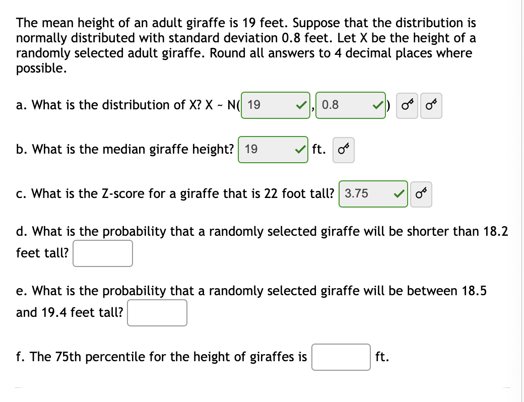 The mean height of an adult giraffe is 19 feet. Suppose that the distribution is
normally distributed with standard deviation 0.8 feet. Let X be the height of a
randomly selected adult giraffe. Round all answers to 4 decimal places where
possible.
a. What is the distribution of X? X ~ N( 19
0.8
b. What is the median giraffe height? 19
ft.
c. What is the Z-score for a giraffe that is 22 foot tall? 3.75
d. What is the probability that a randomly selected giraffe will be shorter than 18.2
feet tall?
e. What is the probability that a randomly selected giraffe will be between 18.5
and 19.4 feet tall?
f. The 75th percentile for the height of giraffes is
ft.
