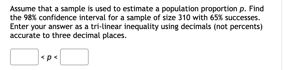 Assume that a sample is used to estimate a population proportion p. Find
the 98% confidence interval for a sample of size 310 with 65% successes.
Enter your answer as a tri-linear inequality using decimals (not percents)
accurate to three decimal places.
< p <
