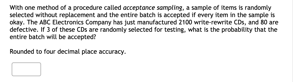 With one method of a procedure called acceptance sampling, a sample of items is randomly
selected without replacement and the entire batch is accepted if every item in the sample is
okay. The ABC Electronics Company has just manufactured 2100 write-rewrite CDs, and 80 are
defective. If 3 of these CDs are randomly selected for testing, what is the probability that the
entire batch will be accepted?
Rounded to four decimal place accuracy.
