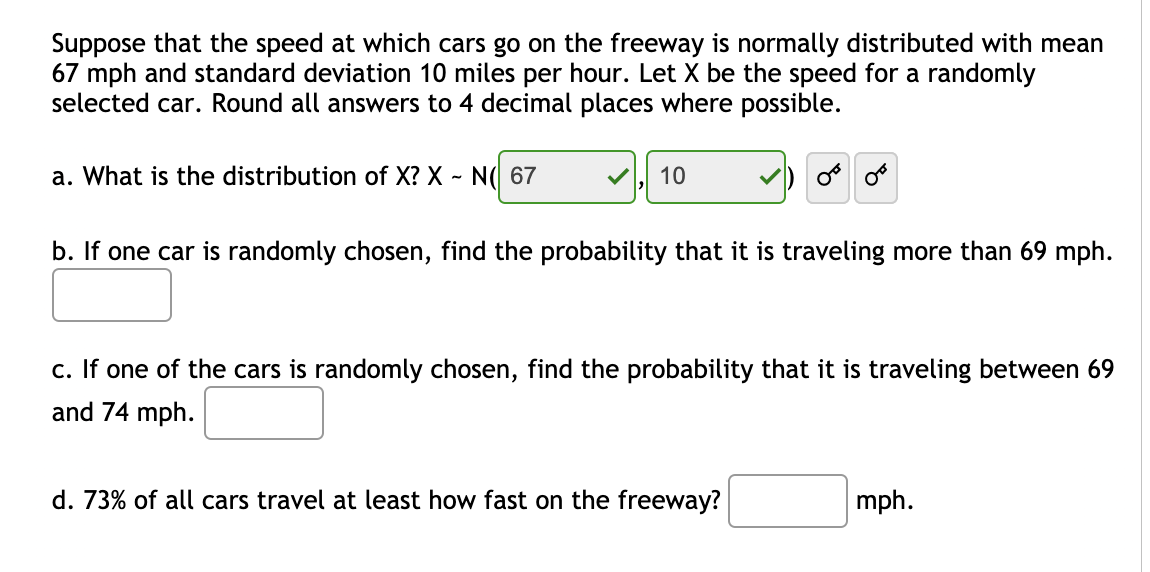 Suppose that the speed at which cars go on the freeway is normally distributed with mean
67 mph and standard deviation 10 miles per hour. Let X be the speed for a randomly
selected car. Round all answers to 4 decimal places where possible.
a. What is the distribution of X? X - N( 67
10
b. If one car is randomly chosen, find the probability that it is traveling more than 69 mph.
c. If one of the cars is randomly chosen, find the probability that it is traveling between 69
and 74 mph.
d. 73% of all cars travel at least how fast on the freeway?
mph.
