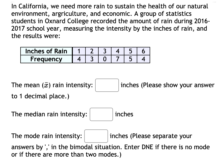 In California, we need more rain to sustain the health of our natural
environment, argriculture, and economic. A group of statistics
students in Oxnard College recorded the amount of rain during 2016-
2017 school year, measuring the intensity by the inches of rain, and
the results were:
