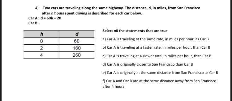 4) Two cars are traveling along the same highway. The distance, d, in miles, from San Francisco
after h hours spent driving is described for each car below.
Car A: d = 60h + 20
Car B:
Select all the statements that are true
h
d
a) Car A is traveling at the same rate, in miles per hour, as Car B
60
2
160
b) Car A is traveling at a faster rate, in miles per hour, than Car B
4
260
c) Car A is traveling at a slower rate, in miles per hour, than Car B
d) Car A is originally closer to San Francisco than Car B
e) Car A is originally at the same distance from San Francisco as Car B
f) Car A and Car B are at the same distance away from San Francisco
after 4 hours
