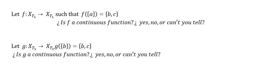Let f:XT, → XT, such that f({a}) = {b, c}
į Is f a continuous function? ¿ yes, no, or can't you tell?
Let g: Xr, → Xr,g({b}) = {b, c}
į Is ga continuous function? ¿ yes, no, or can't you tell?
