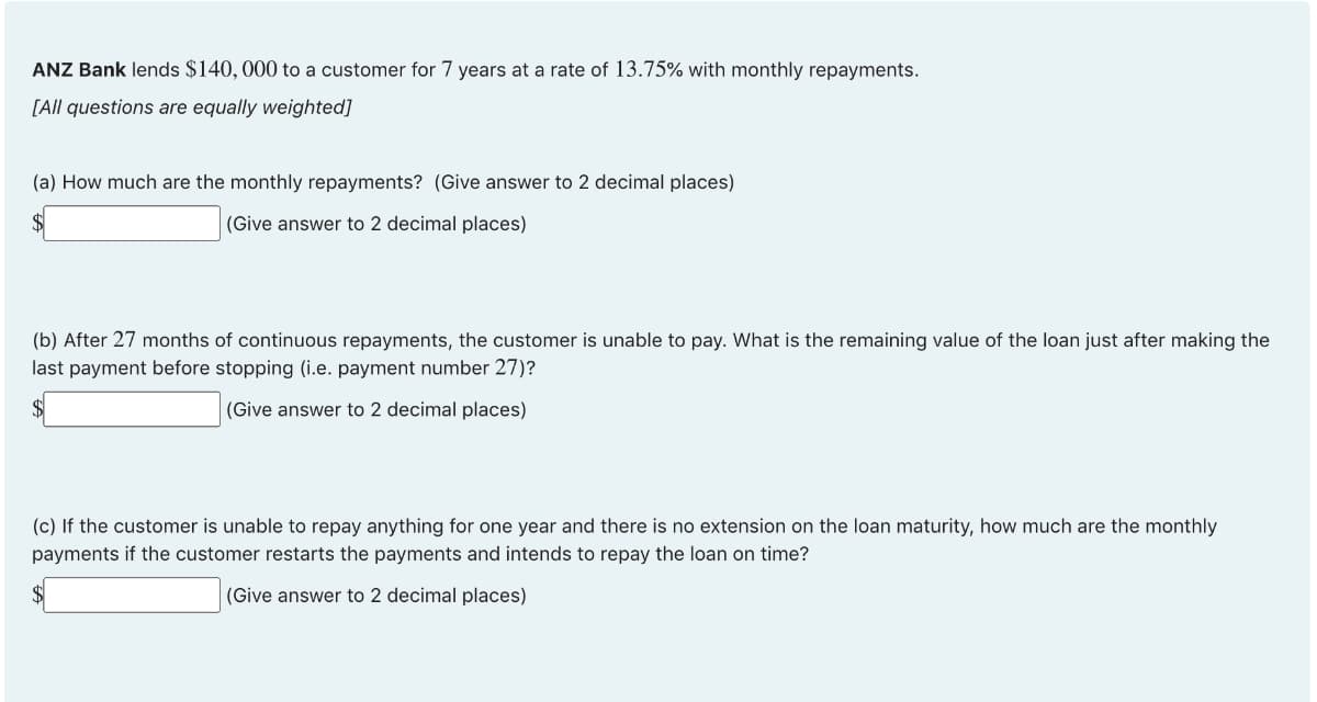 ANZ Bank lends $140, 000 to a customer for 7 years at a rate of 13.75% with monthly repayments.
[All questions are equally weighted]
(a) How much are the monthly repayments? (Give answer to 2 decimal places)
(Give answer to 2 decimal places)
(b) After 27 months of continuous repayments, the customer is unable to pay. What is the remaining value of the loan just after making the
last payment before stopping (i.e. payment number 27)?
(Give answer to 2 decimal places)
(c) If the customer is unable to repay anything for one year and there is no extension on the loan maturity, how much are the monthly
payments if the customer restarts the payments and intends to repay the loan on time?
(Give answer to 2 decimal places)
