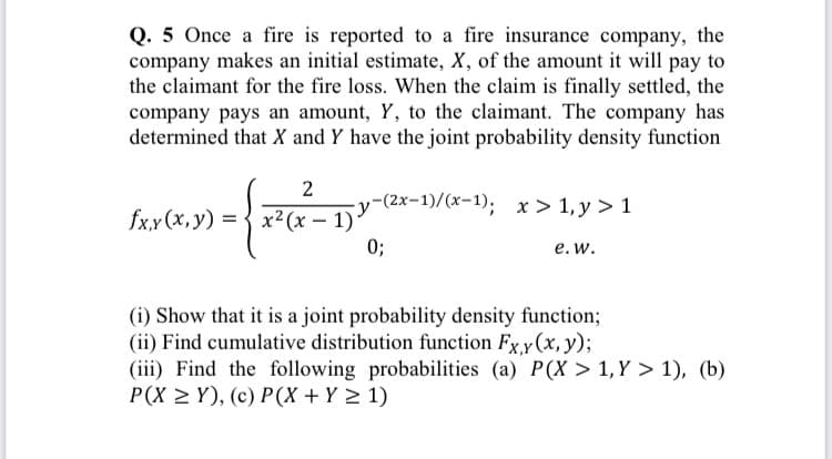 Q. 5 Once a fire is reported to a fire insurance company, the
company makes an initial estimate, X, of the amount it will pay to
the claimant for the fire loss. When the claim is finally settled, the
company pays an amount, Y, to the claimant. The company has
determined that X and Y have the joint probability density function
2
-y-(2x-1)/(x-1); x > 1, y > 1
fxx(х, у) 3D3 х? (х — 1)*
x² (x – 1)
0;
е. w.
(i) Show that it is a joint probability density function;
(ii) Find cumulative distribution function Fxy(x, y);
(iii) Find the following probabilities (a) P(X > 1, Y > 1), (b)
P(X > Y), (c) P(X + Y > 1)

