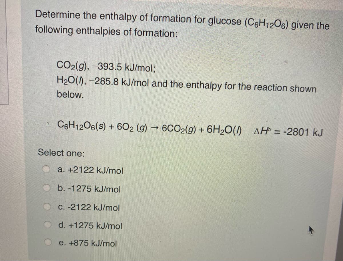 Determine the enthalpy of formation for glucose (C6H1206) given the
following enthalpies of formation:
CO2(g), -393.5 kJ/mol;
H20(), -285.8 kJ/mol and the enthalpy for the reaction shown
below.
C6H1206(s) + 6O2 (g) → 6CO2(g) + 6H2O() AH = -2801 kJ
Select one:
a. +2122 kJ/mol
b. -1275 kJ/mol
C. -2122 kJ/mol
d. +1275 kJ/mol
e. +875 kJ/mol
