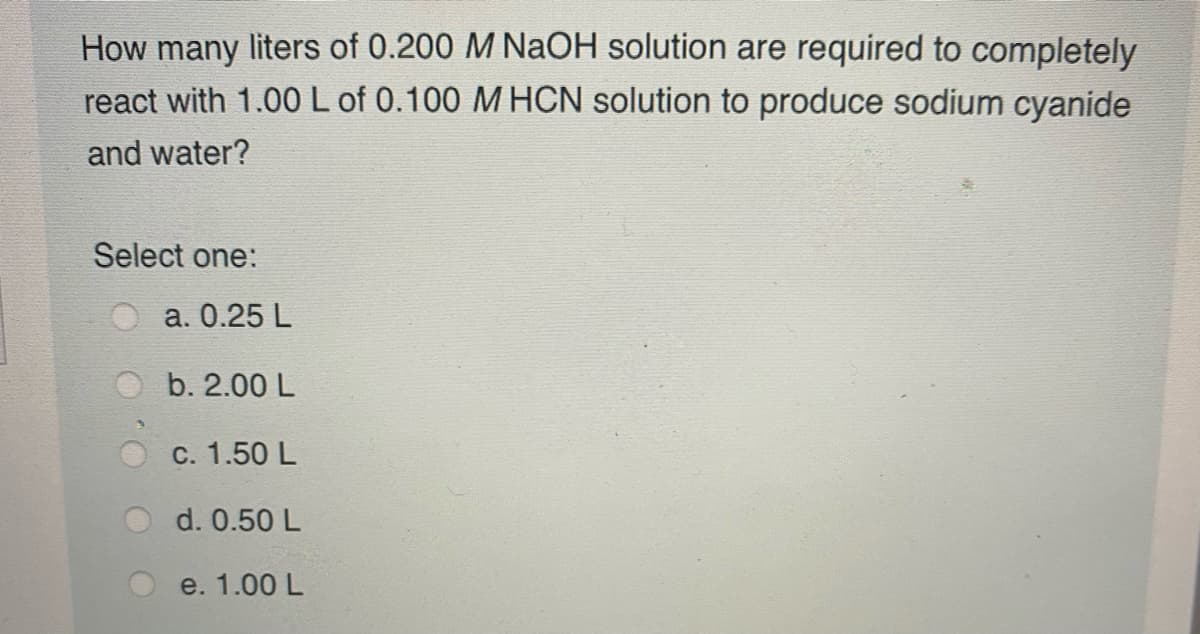 How many liters of 0.200 M NaOH solution are required to completely
react with 1.00L of 0.100 M HCN solution to produce sodium cyanide
and water?
Select one:
O a. 0.25 L
b. 2.00 L
c. 1.50 L
d. 0.50 L
e. 1.00 L
