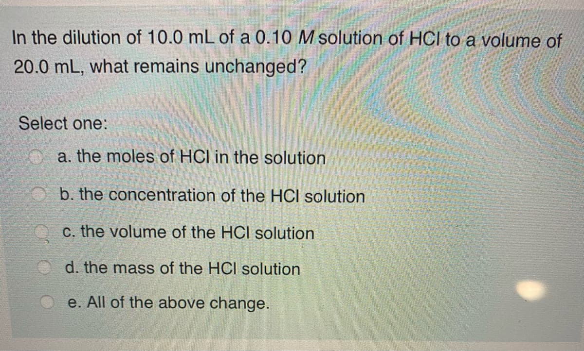 In the dilution of 10.0 mL of a 0.10 M solution of HCI to a volume of
20.0 mL, what remains unchanged?
Select one:
a. the moles of HCI in the solution
b. the concentration of the HCl solution
c. the volume of the HCI solution
d. the mass of the HCI solution
e. All of the above change.
