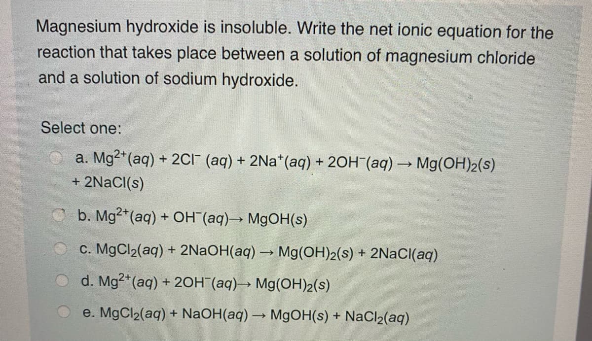 Magnesium hydroxide is insoluble. Write the net ionic equation for the
reaction that takes place between a solution of magnesium chloride
and a solution of sodium hydroxide.
Select one:
a. Mg2*(aq) + 2CI" (aq) + 2Na*(aq) + 20H (aq) → Mg(OH)2(s)
+ 2NACI(s)
C b. Mg2+(aq) + OH (aq)→ M9OH(s)
c. MgCl2(aq) + 2NAOH(aq) → Mg(OH)2(s) + 2NAC((aq)
d. Mg2*(aq) + 2OH (aq)→ Mg(OH)2(s)
e. MgCl2(aq) + NaOH(aq) → M9OH(s) + NaCl2(aq)
