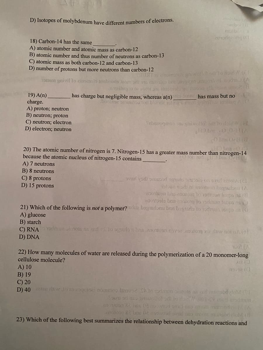 D) Isotopes of molybdenum have different numbers of electrons.
moib 3
18) Carbon-14 has the same
A) atomic number and atomic mass as carbon-12
B) atomic number and thus number of neutrons as carbon-13
C) atomic mass as both carbon-12 and carbon-13
D) number of protons but more neutrons than carbon-12
1m gaivil lo 2insmolo insbnuds kom oni si muiaio bon yvxo.obl.cod1oA
19) A(n).
charge.
A) proton; neutron
B) neutron; proton
C) neutron; electron
D) electron; neutron
has charge but negligible mass, whereas a(n) sm has mass but no
.boolsse omuanou ion bluode olog mon gunsue ositegA(C
Sabauoqm n gaiwollol si lo loidW (
O Lin OcH (
20) The atomic number of nitrogen is 7. Nitrogen-15 has a greater mass number than nitrogen-14
because the atomic nucleus of nitrogen-15 contains
on Jud
A) 7 neutrons
B) 8 neutrons
C) 8 protons
D) 15 protons
isloun tisi ni anortuon bogudor tA
attoTuon brus 2ol0g lo 19dnuun isupo ns (8
eao1o9ls bas enolong to 1odamun hanps n
21) Which of the following is not a polymer? dua bogiorlonu bns bogtsrla to rodmun isups ne (C
A) glucose
B) starch
C) RNA T9dmun Jimon s 2sd +Slo opnsrdon bnn 200Hosn vo2 2notorg xia tiw noi nAol
D) DNA
Twot (A
22) How many molecules of water are released during the polymerization of a 20 monomer-long
cellulose molecule?
X12 ()
A) 10
B) 19
C) 20
D) 40 ltiwJaixs 29quoai nomios lsIOV o drmon oimots ns ed munobdvtoM (
Soun od neo rtivollol odi lo rbirt W 001- monedmu
MIA
ettoloig 82 brno 0e nsowisdovisl ao amos munobdvlohM (8
23) Which of the following best summarizes the relationship between dehydration reactions and
