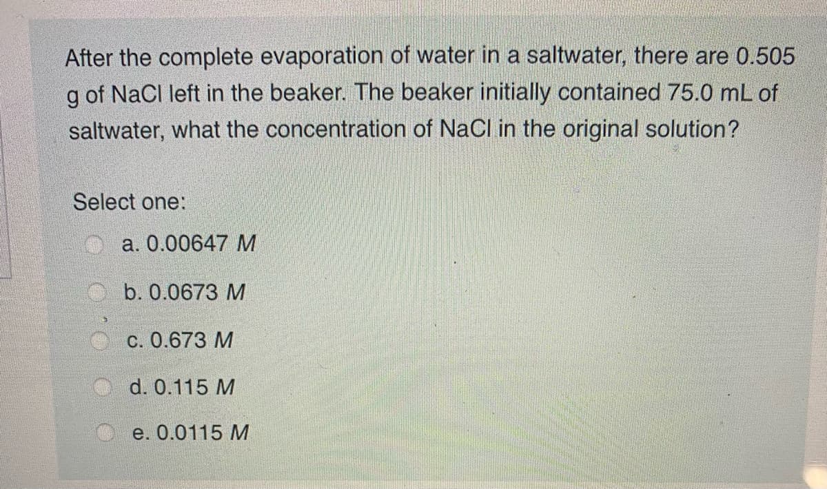 After the complete evaporation of water in a saltwater, there are 0.505
g of NaCl left in the beaker. The beaker initially contained 75.0 mL of
saltwater, what the concentration of NaCl in the original solution?
Select one:
a. 0.00647 M
b. 0.0673 M
c. 0.673 M
d. 0.115 M
e. 0.0115 M
