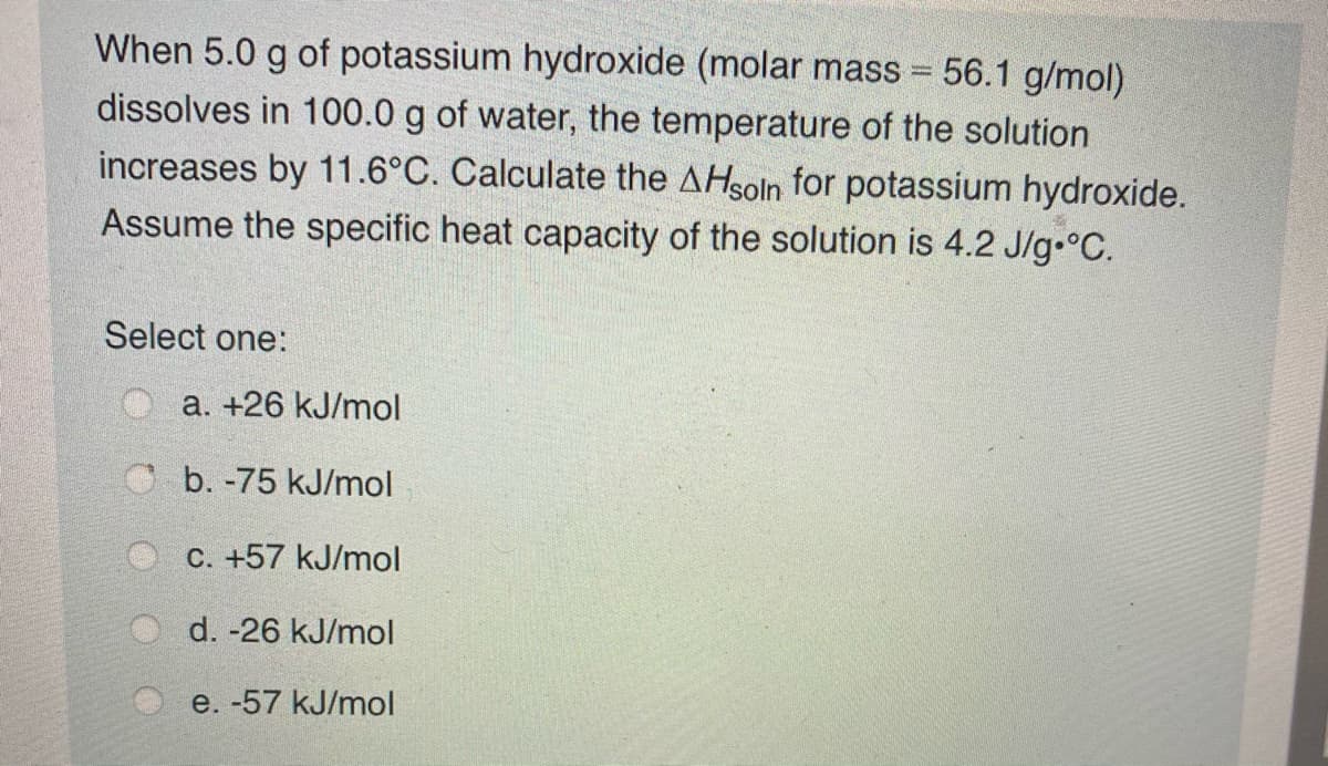 When 5.0 g of potassium hydroxide (molar mass = 56.1 g/mol)
dissolves in 100.0 g of water, the temperature of the solution
increases by 11.6°C. Calculate the AHsoln for potassium hydroxide.
Assume the specific heat capacity of the solution is 4.2 J/g.°C.
Select one:
Oa. +26 kJ/mol
O b. -75 kJ/mol
C. +57 kJ/mol
d. -26 kJ/mol
e. -57 kJ/mol
