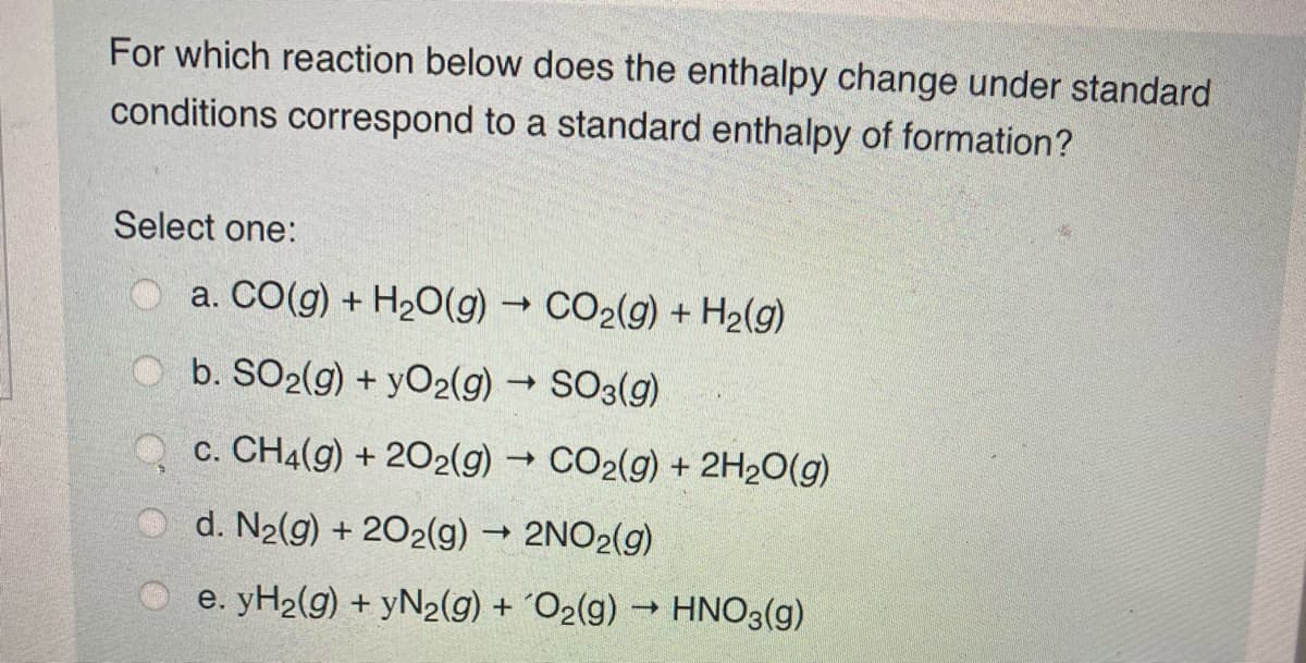 For which reaction below does the enthalpy change under standard
conditions correspond to a standard enthalpy of formation?
Select one:
a. CO(g) + H20(g) → CO2(g) + H2(g)
O b. SO2(g) + yO2(g) SO3(g)
c. CH4(g) + 202(g) → CO2(g) + 2H2O(g)
d. N2(g) + 202(g) 2NO2(g)
O e. yH2(g) + yN2(g) + 'O2(g) → HNO3(g)
