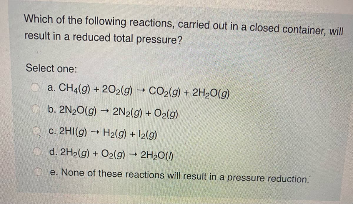 Which of the following reactions, carried out in a closed container, will
result in a reduced total pressure?
Select one:
O a. CH4(g) + 202(g) → CO2(g) + 2H2O(g)
b. 2N20(g) → 2N2(g) + O2(g)
c. 2HI(g) → H2(g) + I2(g)
O d. 2H2(g) + O2(g) 2H20()
e. None of these reactions will result in a pressure reduction.
