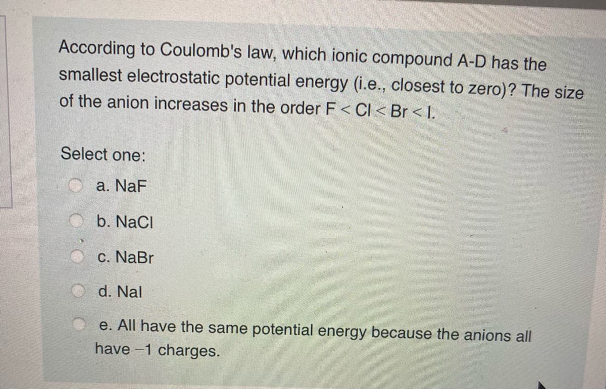 According to Coulomb's law, which ionic compound A-D has the
smallest electrostatic potential energy (i.e., closest to zero)? The size
of the anion increases in the order F < CI < Br < I.
Select one:
a. NaF
O b. NaCl
c. NaBr
d. Nal
e. All have the same potential energy because the anions all
have -1 charges.
