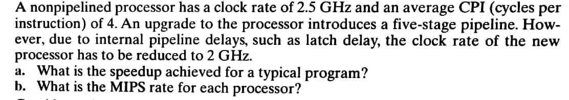 A nonpipelined processor has a clock rate of 2.5 GHz and an average CPI (cycles per
instruction) of 4. An upgrade to the processor introduces a five-stage pipeline. How-
ever, due to internal pipeline delays, such as latch delay, the clock rate of the new
processor has to be reduced to 2 GHz.
a. What is the speedup achieved for a typical program?
b. What is the MIPS rate for each processor?