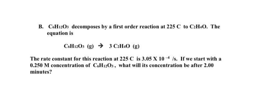 B. C6H12O3 decomposes by a first order reaction at 225 C to C2H4O. The
equation is
C6H12O3 (g) → 3 C:H4O (g)
The rate constant for this reaction at 225 C is 3.05 X 10 4 /s. If we start with a
0.250 M concentration of CH12O3, what will its concentration be after 2.00
minutes?
