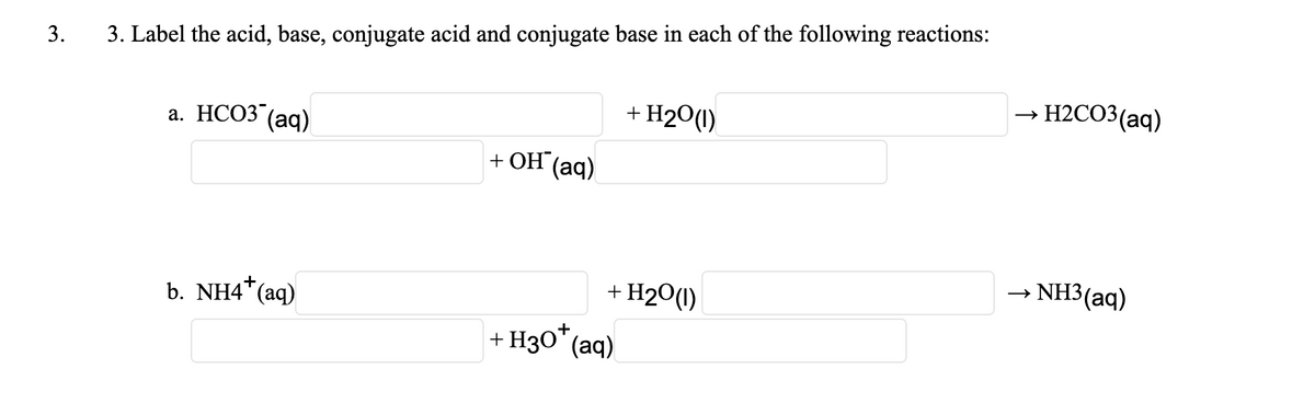 3. Label the acid, base, conjugate acid and conjugate base in each of the following reactions:
→ H2CO3(aq)
+ H2O(1)
а. НСОЗ (аq)
+ ОН (аq)
→ NH3(aq)
+ H20(1)
b. NH4*(aq)
+
+ H3O" (aq)
3.
