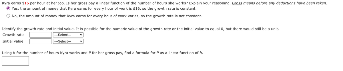 Kyra earns $16 per hour at her job. Is her gross pay a linear function of the number of hours she works? Explain your reasoning. Gross means before any deductions have been taken.
O Yes, the amount of money that Kyra earns for every hour of work is $16, so the growth rate is constant.
O No, the amount of money that Kyra earns for every hour of work varies, so the growth rate is not constant.
Identify the growth rate and initial value. It is possible for the numeric value of the growth rate or the initial value to equal 0, but there would still be a unit.
Growth rate
---Select---
Initial value
---Select---
Using h for the number of hours Kyra works and P for her gross pay, find a formula for P as a linear function of h.
