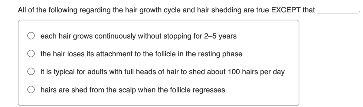 All of the following regarding the hair growth cycle and hair shedding are true EXCEPT that
each hair grows continuously without stopping for 2–5 years
the hair loses its attachment to the follicle in the resting phase
it is typical for adults with full heads of hair to shed about 100 hairs per day
hairs are shed from the scalp when the follicle regresses
