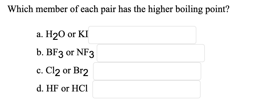 Which member of each pair has the higher boiling point?
а. Н20 or KI
b. BF3 or NF3
с. Cl2 or Br2
d. HF or HCl
