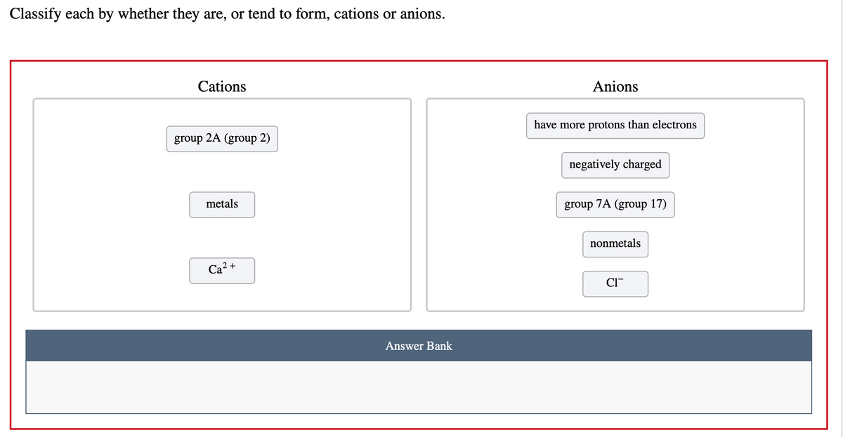 Classify each by whether they are, or tend to form, cations or anions.
Cations
Anions
have more protons than electrons
group
2A (group 2)
negatively charged
metals
group 7A (group 17)
nonmetals
Ca? +
CI-
Answer Bank
