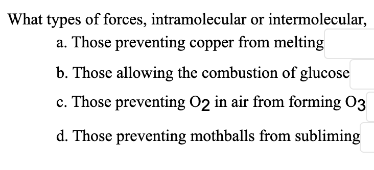 What types of forces, intramolecular or intermolecular,
a. Those preventing copper from melting
b. Those allowing the combustion of glucose
c. Those preventing O2 in air from forming 03
d. Those preventing mothballs from subliming
